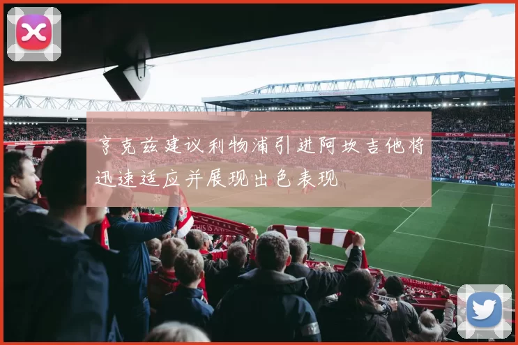 亨克兹建议利物浦引进阿坎吉他将迅速适应并展现出色表现