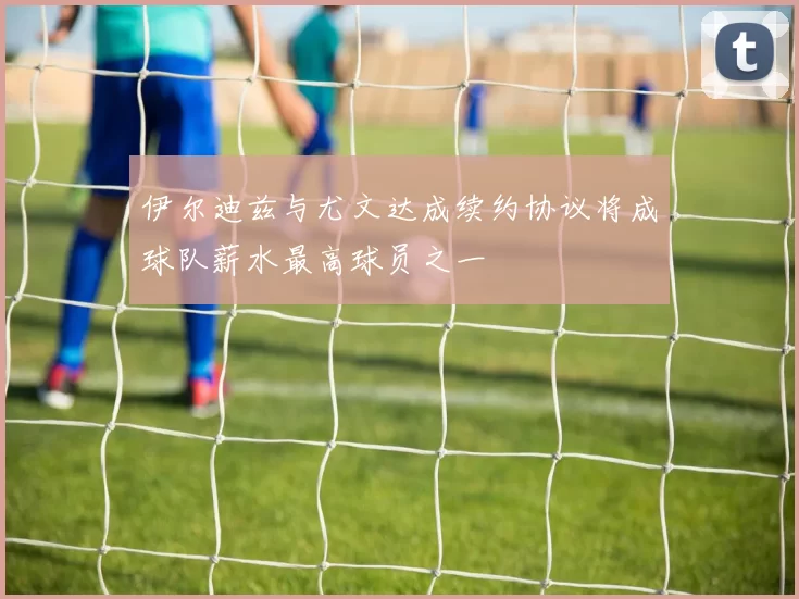 伊尔迪兹与尤文达成续约协议将成球队薪水最高球员之一