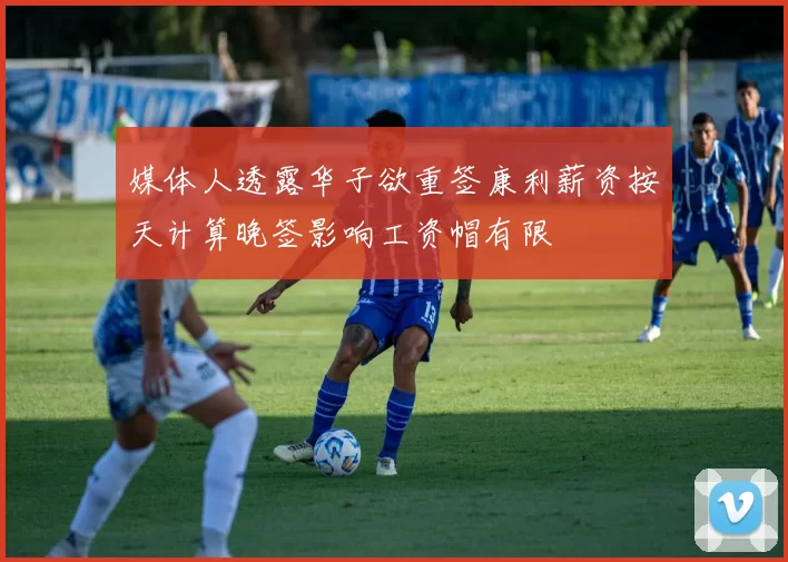 媒体人透露华子欲重签康利薪资按天计算晚签影响工资帽有限