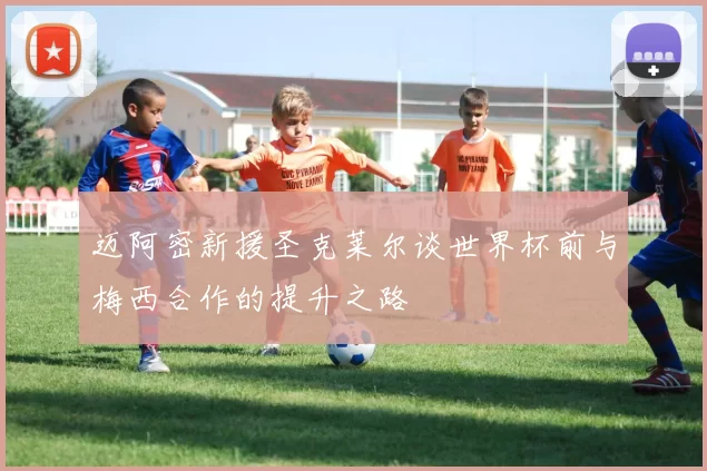 迈阿密新援圣克莱尔谈世界杯前与梅西合作的提升之路