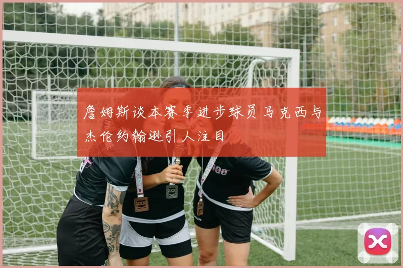詹姆斯谈本赛季进步球员马克西与杰伦约翰逊引人注目