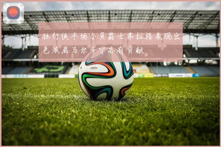 独行侠半场小负爵士弗拉格表现出色浓眉马尔卡宁各有贡献