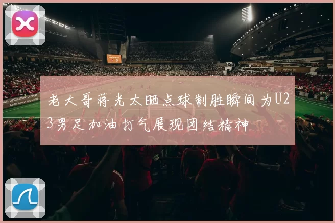 老大哥蒋光太晒点球制胜瞬间为U23男足加油打气展现团结精神