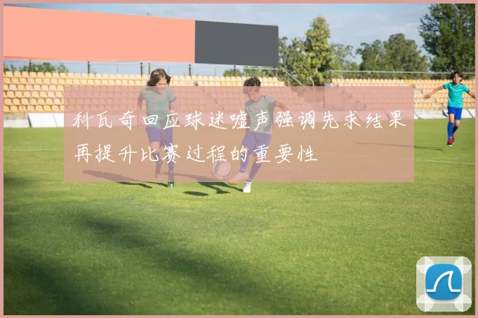 科瓦奇回应球迷嘘声强调先求结果再提升比赛过程的重要性