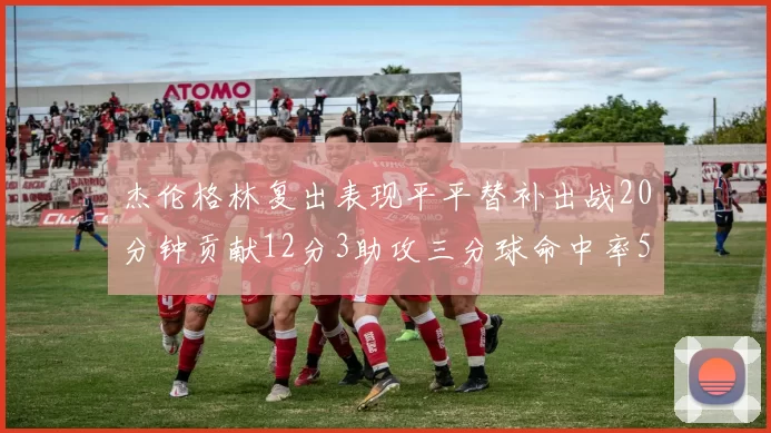 杰伦格林复出表现平平替补出战20分钟贡献12分3助攻三分球命中率50